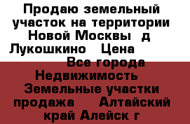 Продаю земельный участок на территории Новой Москвы, д. Лукошкино › Цена ­ 1 450 000 - Все города Недвижимость » Земельные участки продажа   . Алтайский край,Алейск г.